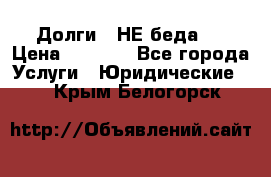 Долги - НЕ беда ! › Цена ­ 1 000 - Все города Услуги » Юридические   . Крым,Белогорск